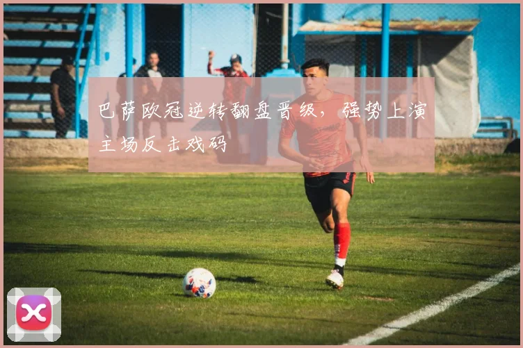 巴萨欧冠逆转翻盘晋级,强势上演主场反击戏码